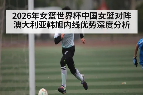 2026年女篮世界杯中国女篮对阵澳大利亚韩旭内线优势深度分析 - kaiyun