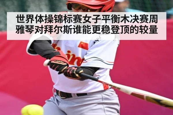 世界体操锦标赛女子平衡木决赛周雅琴对拜尔斯谁能更稳登顶的较量 - kaiyun