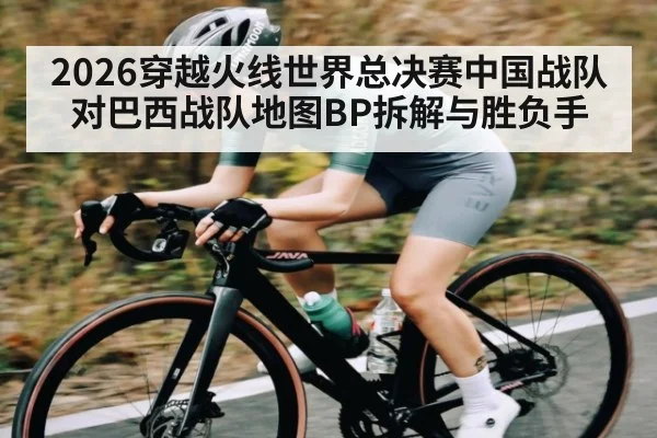 2026穿越火线世界总决赛中国战队对巴西战队地图BP拆解与胜负手 - kaiyun